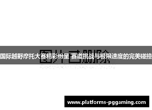 国际越野摩托大赛精彩纷呈 赛道挑战与极限速度的完美碰撞