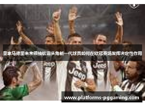 皇家马德里未来领袖崭露头角新一代球员如何在欧冠赛场发挥决定性作用