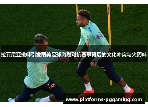 拉菲尼亚挑衅引发南美足球激烈对抗赛事背后的文化冲突与火药味