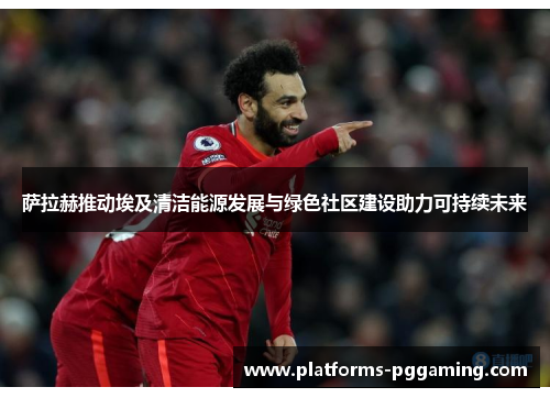 萨拉赫推动埃及清洁能源发展与绿色社区建设助力可持续未来