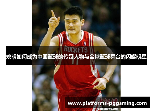 姚明如何成为中国篮球的传奇人物与全球篮球舞台的闪耀明星