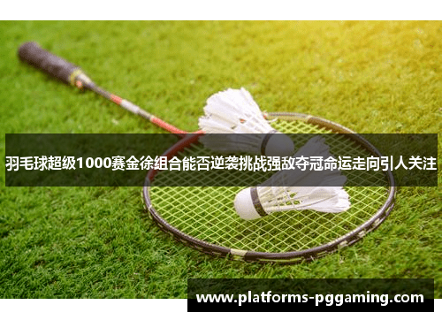 羽毛球超级1000赛金徐组合能否逆袭挑战强敌夺冠命运走向引人关注