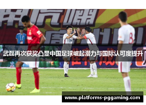 武磊再次获奖凸显中国足球崛起潜力与国际认可度提升