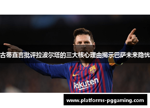 古蒂直言批评拉波尔塔的三大核心理由揭示巴萨未来隐忧