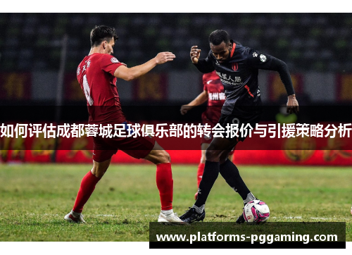 如何评估成都蓉城足球俱乐部的转会报价与引援策略分析