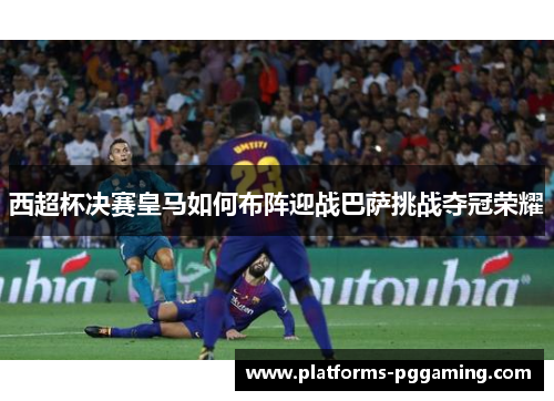 西超杯决赛皇马如何布阵迎战巴萨挑战夺冠荣耀