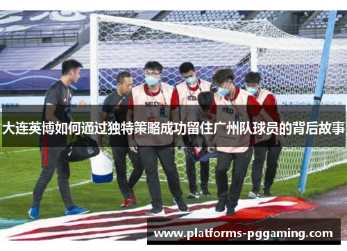 大连英博如何通过独特策略成功留住广州队球员的背后故事