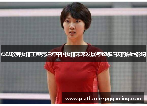 蔡斌放弃女排主帅竞选对中国女排未来发展与教练选拔的深远影响