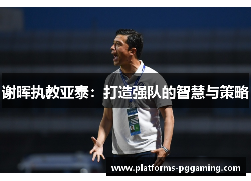 谢晖执教亚泰:打造强队的智慧与策略 谢晖执教亚泰:打造强队的智慧与策略
