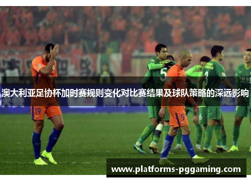 澳大利亚足协杯加时赛规则变化对比赛结果及球队策略的深远影响