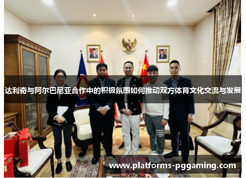 达利奇与阿尔巴尼亚合作中的积极氛围如何推动双方体育文化交流与发展