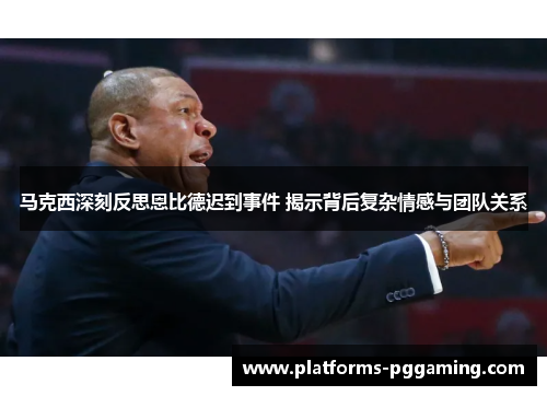 马克西深刻反思恩比德迟到事件 揭示背后复杂情感与团队关系