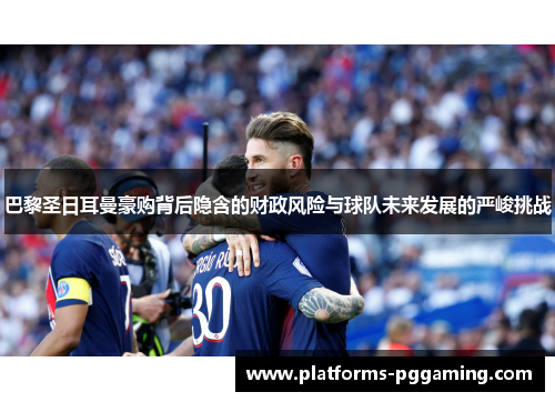 巴黎圣日耳曼豪购背后隐含的财政风险与球队未来发展的严峻挑战