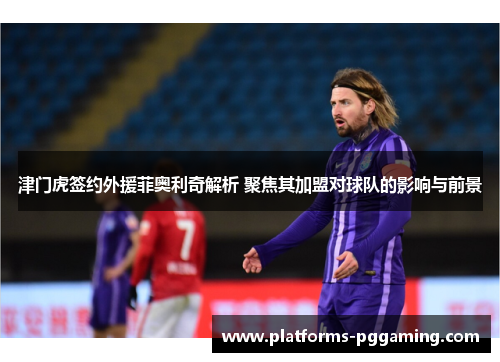 津门虎签约外援菲奥利奇解析 聚焦其加盟对球队的影响与前景