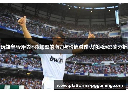 玩转皇马评估怀森加盟的潜力与价值对球队的深远影响分析