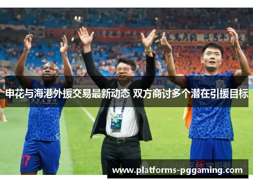 申花与海港外援交易最新动态 双方商讨多个潜在引援目标
