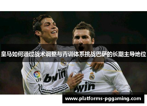 皇马如何通过战术调整与青训体系挑战巴萨的长期主导地位