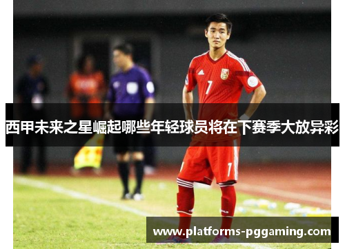 西甲未来之星崛起哪些年轻球员将在下赛季大放异彩