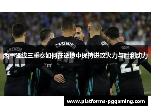 西甲锋线三重奏如何在逆境中保持进攻火力与胜利动力