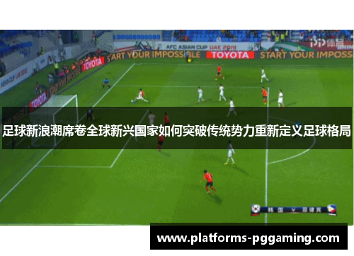 足球新浪潮席卷全球新兴国家如何突破传统势力重新定义足球格局