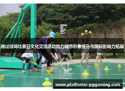 通过球场比赛日文化交流活动助力城市形象提升与国际影响力拓展