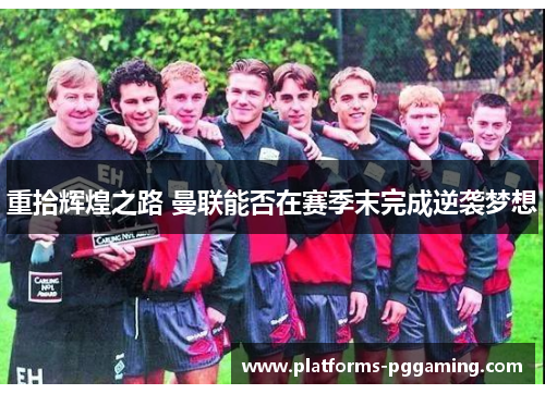 重拾辉煌之路 曼联能否在赛季末完成逆袭梦想