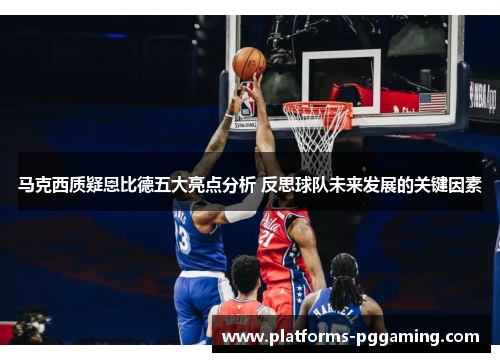 马克西质疑恩比德五大亮点分析 反思球队未来发展的关键因素